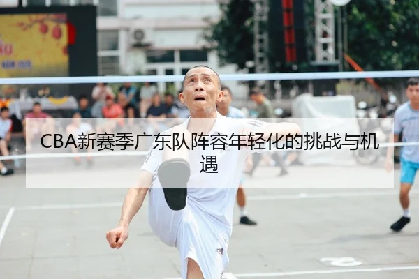 CBA新赛季广东队阵容年轻化的挑战与机遇